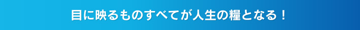 目に映るものすべてが人生の糧となる！