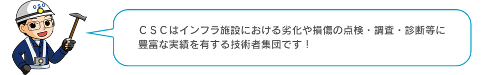 ＣＳＣはインフラ施設における劣化や損傷の点検・調査・診断等に豊富な実績を有する技術者集団です！